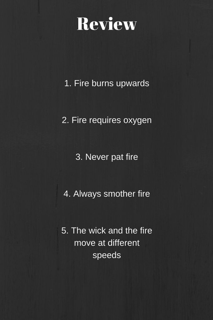 Review-1. Fire burns up2. Fire requires oxygen3. Never pat fire4. Always smother fire5. The wick and the fire move at different speeds